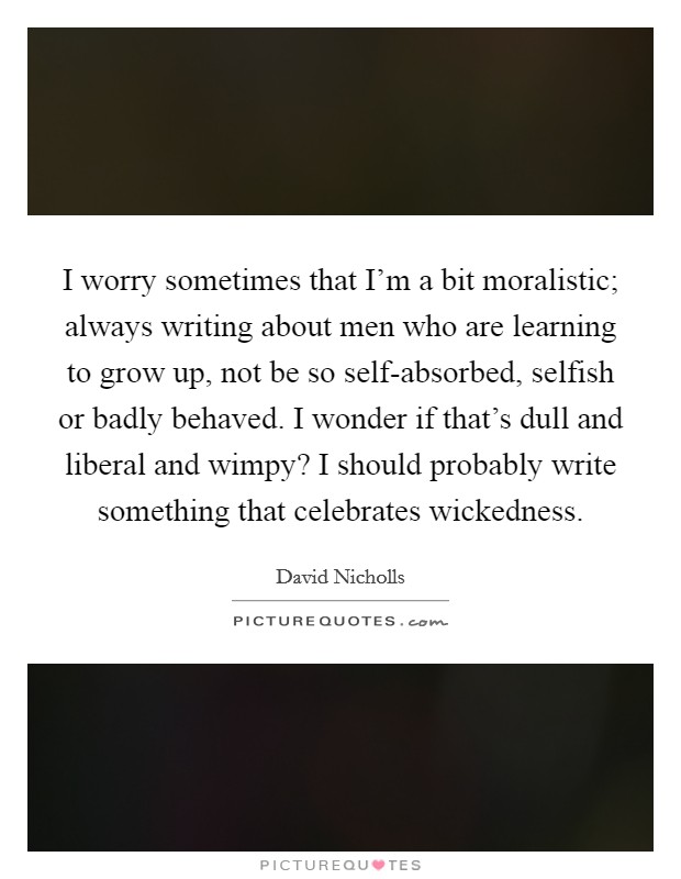 I worry sometimes that I’m a bit moralistic; always writing about men who are learning to grow up, not be so self-absorbed, selfish or badly behaved. I wonder if that’s dull and liberal and wimpy? I should probably write something that celebrates wickedness Picture Quote #1