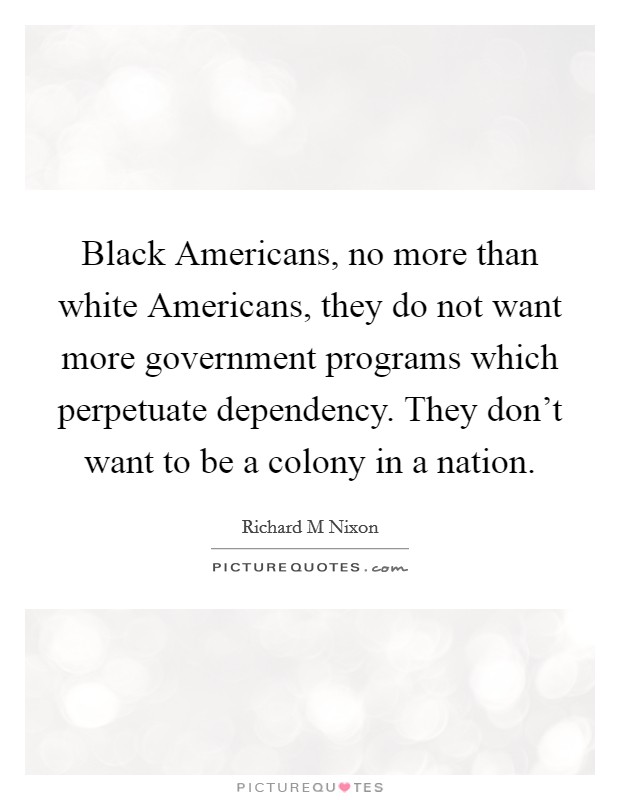 Black Americans, no more than white Americans, they do not want more government programs which perpetuate dependency. They don’t want to be a colony in a nation Picture Quote #1
