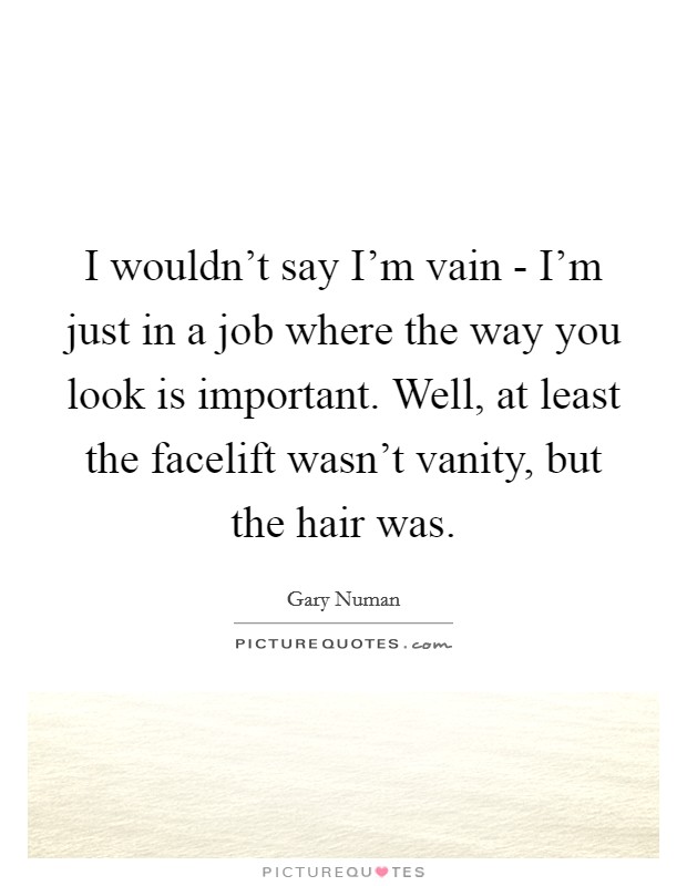 I wouldn’t say I’m vain - I’m just in a job where the way you look is important. Well, at least the facelift wasn’t vanity, but the hair was Picture Quote #1