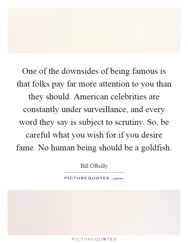 One of the downsides of being famous is that folks pay far more attention to you than they should. American celebrities are constantly under surveillance, and every word they say is subject to scrutiny. So, be careful what you wish for if you desire fame. No human being should be a goldfish Picture Quote #1