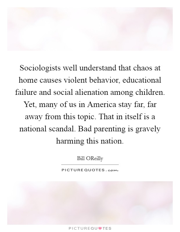 Sociologists well understand that chaos at home causes violent behavior, educational failure and social alienation among children. Yet, many of us in America stay far, far away from this topic. That in itself is a national scandal. Bad parenting is gravely harming this nation Picture Quote #1