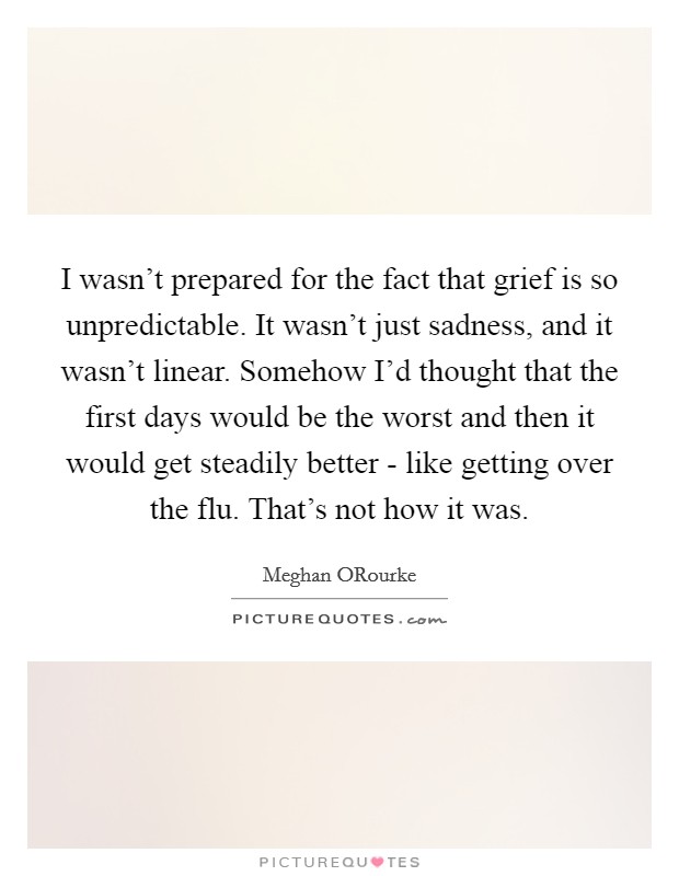 I wasn’t prepared for the fact that grief is so unpredictable. It wasn’t just sadness, and it wasn’t linear. Somehow I’d thought that the first days would be the worst and then it would get steadily better - like getting over the flu. That’s not how it was Picture Quote #1