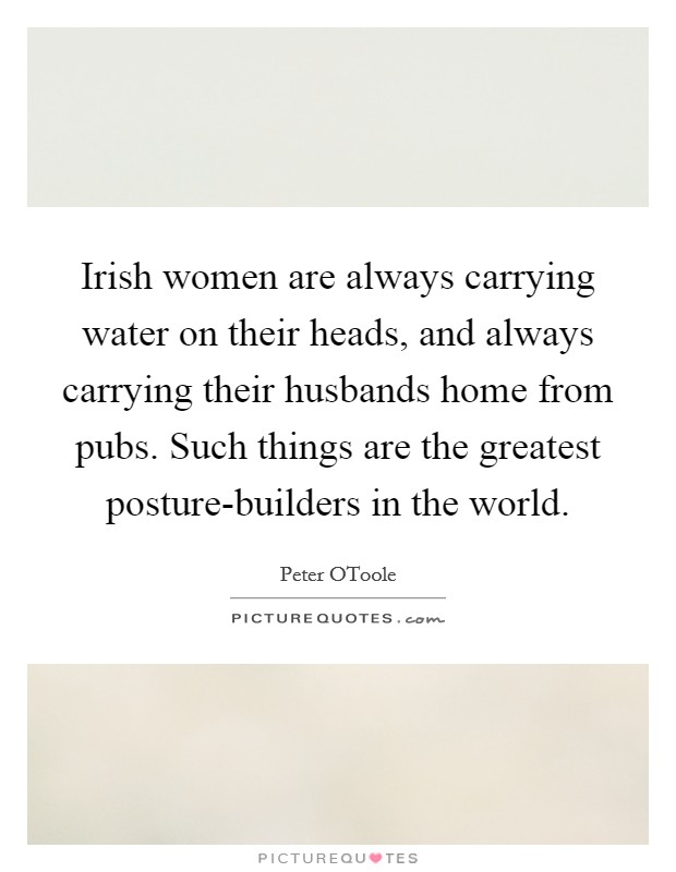 Irish women are always carrying water on their heads, and always carrying their husbands home from pubs. Such things are the greatest posture-builders in the world Picture Quote #1