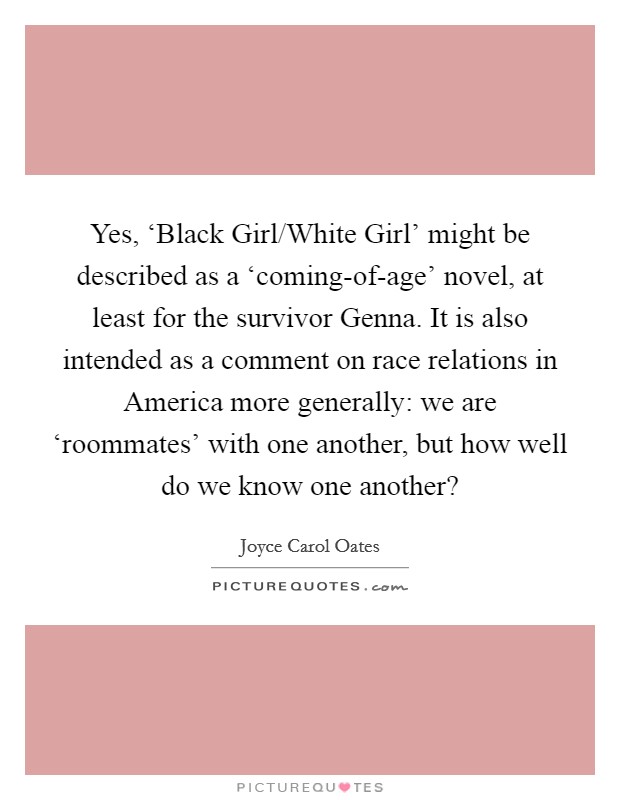 Yes, ‘Black Girl/White Girl’ might be described as a ‘coming-of-age’ novel, at least for the survivor Genna. It is also intended as a comment on race relations in America more generally: we are ‘roommates’ with one another, but how well do we know one another? Picture Quote #1