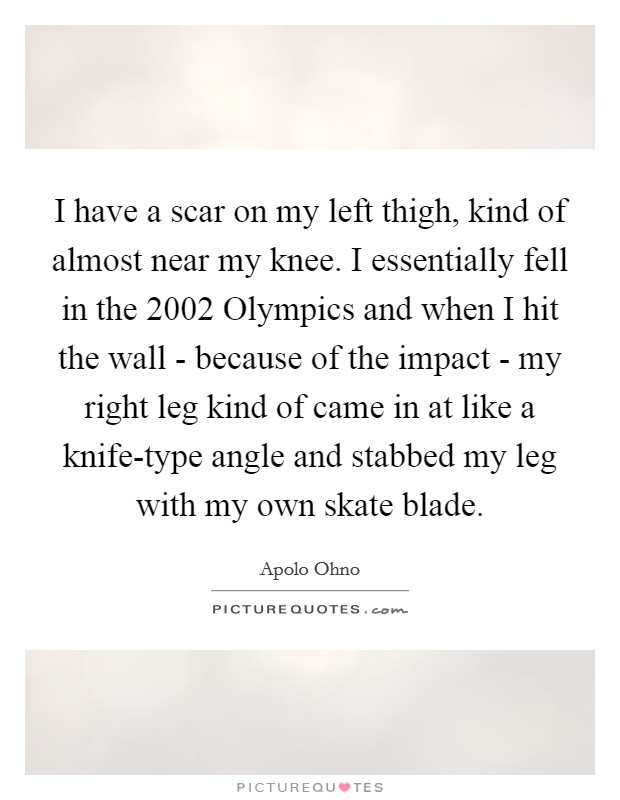 I have a scar on my left thigh, kind of almost near my knee. I essentially fell in the 2002 Olympics and when I hit the wall - because of the impact - my right leg kind of came in at like a knife-type angle and stabbed my leg with my own skate blade Picture Quote #1