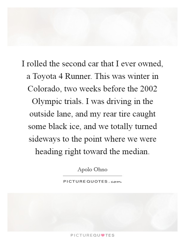 I rolled the second car that I ever owned, a Toyota 4 Runner. This was winter in Colorado, two weeks before the 2002 Olympic trials. I was driving in the outside lane, and my rear tire caught some black ice, and we totally turned sideways to the point where we were heading right toward the median Picture Quote #1