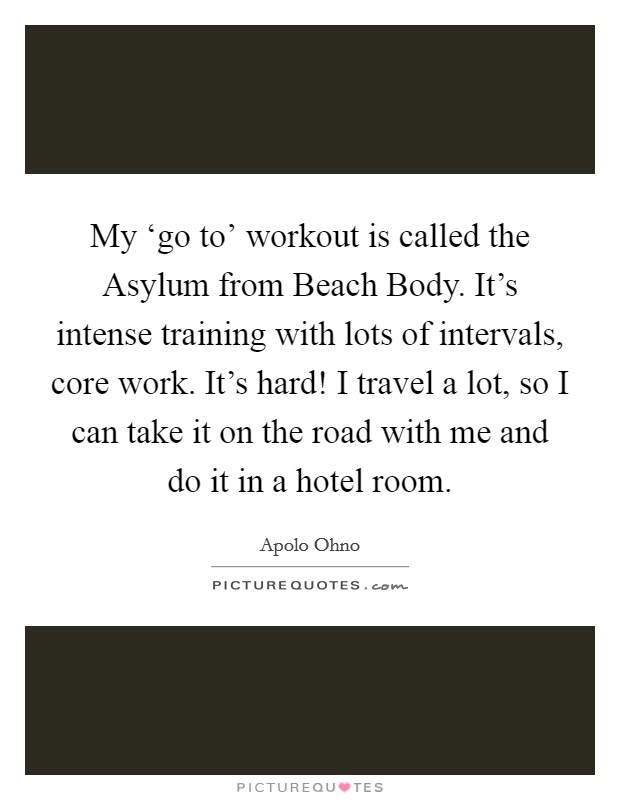 My ‘go to' workout is called the Asylum from Beach Body. It's intense training with lots of intervals, core work. It's hard! I travel a lot, so I can take it on the road with me and do it in a hotel room Picture Quote #1