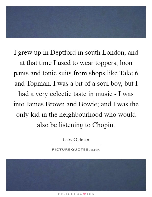 I grew up in Deptford in south London, and at that time I used to wear toppers, loon pants and tonic suits from shops like Take 6 and Topman. I was a bit of a soul boy, but I had a very eclectic taste in music - I was into James Brown and Bowie; and I was the only kid in the neighbourhood who would also be listening to Chopin Picture Quote #1