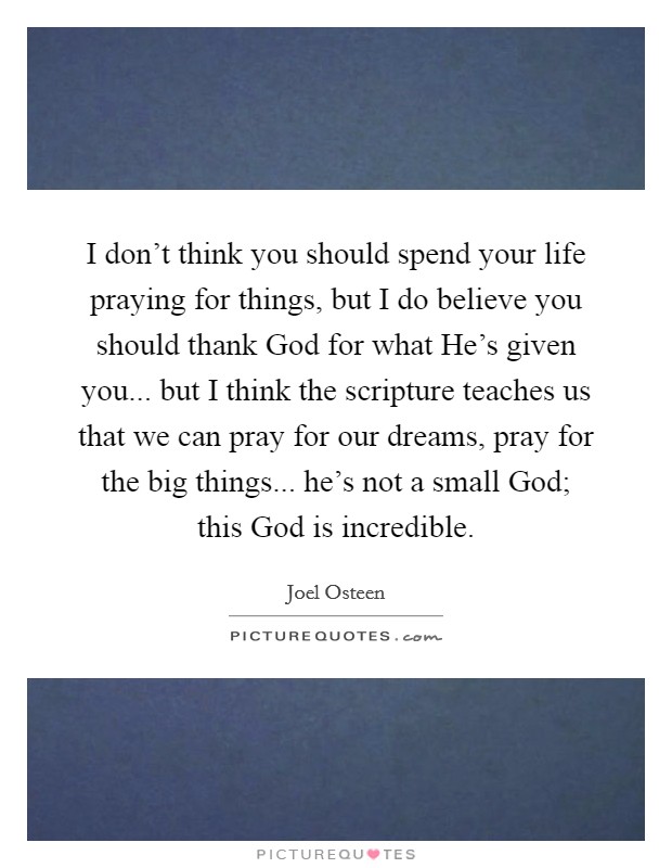 I don’t think you should spend your life praying for things, but I do believe you should thank God for what He’s given you... but I think the scripture teaches us that we can pray for our dreams, pray for the big things... he’s not a small God; this God is incredible Picture Quote #1