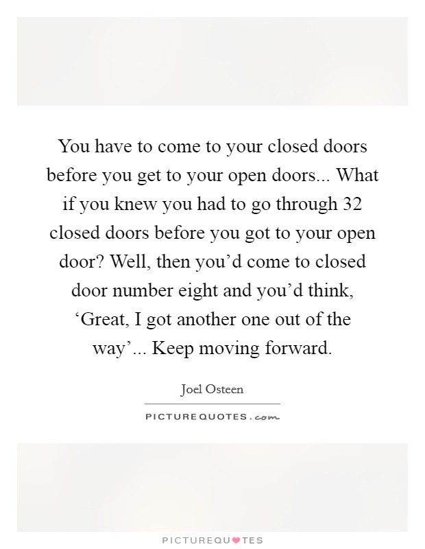 You have to come to your closed doors before you get to your open doors... What if you knew you had to go through 32 closed doors before you got to your open door? Well, then you’d come to closed door number eight and you’d think, ‘Great, I got another one out of the way’... Keep moving forward Picture Quote #1