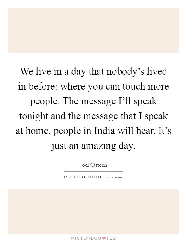 We live in a day that nobody’s lived in before: where you can touch more people. The message I’ll speak tonight and the message that I speak at home, people in India will hear. It’s just an amazing day Picture Quote #1