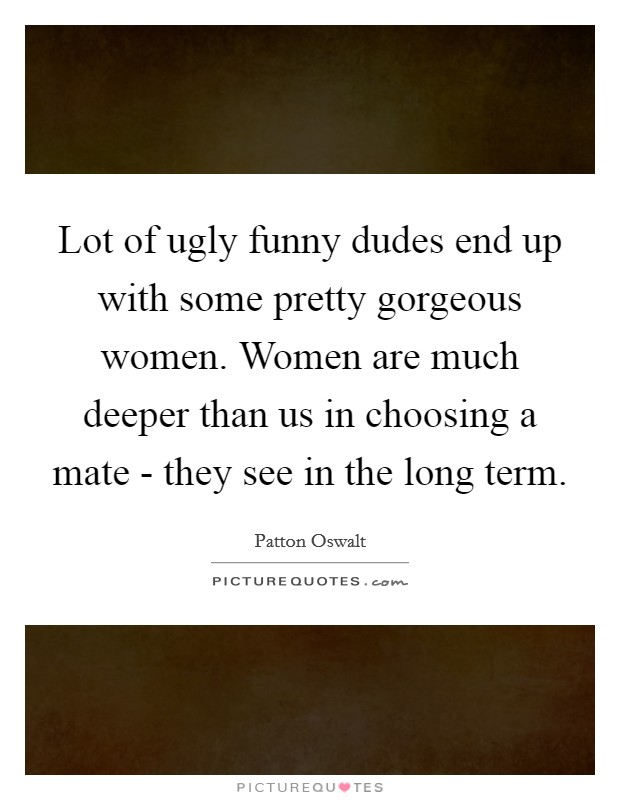 Lot of ugly funny dudes end up with some pretty gorgeous women. Women are much deeper than us in choosing a mate - they see in the long term Picture Quote #1