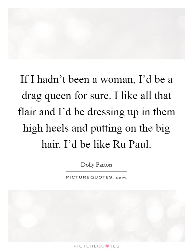 If I hadn’t been a woman, I’d be a drag queen for sure. I like all that flair and I’d be dressing up in them high heels and putting on the big hair. I’d be like Ru Paul Picture Quote #1