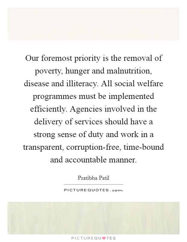 Our foremost priority is the removal of poverty, hunger and malnutrition, disease and illiteracy. All social welfare programmes must be implemented efficiently. Agencies involved in the delivery of services should have a strong sense of duty and work in a transparent, corruption-free, time-bound and accountable manner Picture Quote #1