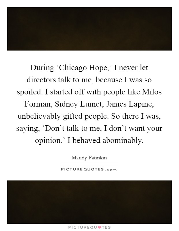 During ‘Chicago Hope,’ I never let directors talk to me, because I was so spoiled. I started off with people like Milos Forman, Sidney Lumet, James Lapine, unbelievably gifted people. So there I was, saying, ‘Don’t talk to me, I don’t want your opinion.’ I behaved abominably Picture Quote #1