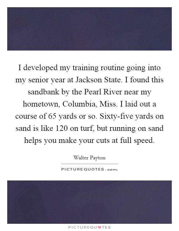 I developed my training routine going into my senior year at Jackson State. I found this sandbank by the Pearl River near my hometown, Columbia, Miss. I laid out a course of 65 yards or so. Sixty-five yards on sand is like 120 on turf, but running on sand helps you make your cuts at full speed Picture Quote #1