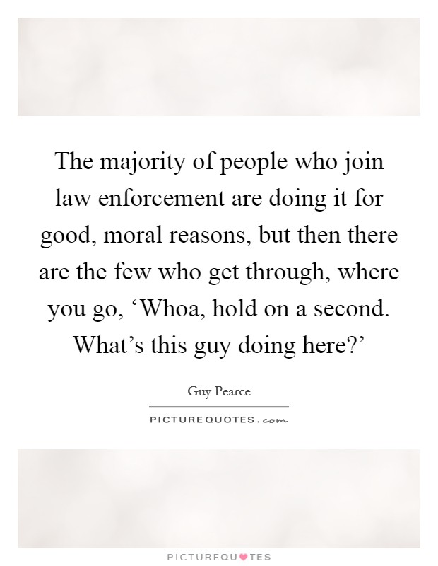 The majority of people who join law enforcement are doing it for good, moral reasons, but then there are the few who get through, where you go, ‘Whoa, hold on a second. What’s this guy doing here?’ Picture Quote #1