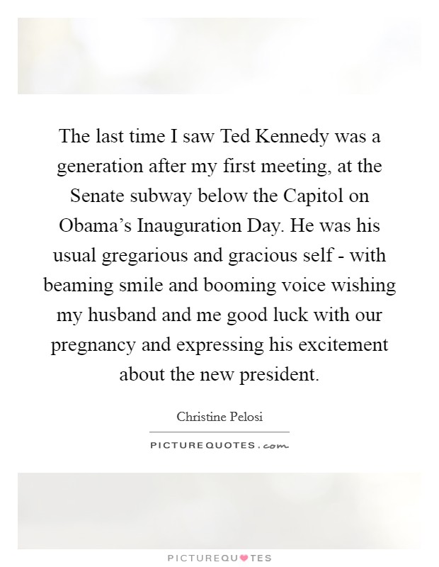 The last time I saw Ted Kennedy was a generation after my first meeting, at the Senate subway below the Capitol on Obama’s Inauguration Day. He was his usual gregarious and gracious self - with beaming smile and booming voice wishing my husband and me good luck with our pregnancy and expressing his excitement about the new president Picture Quote #1