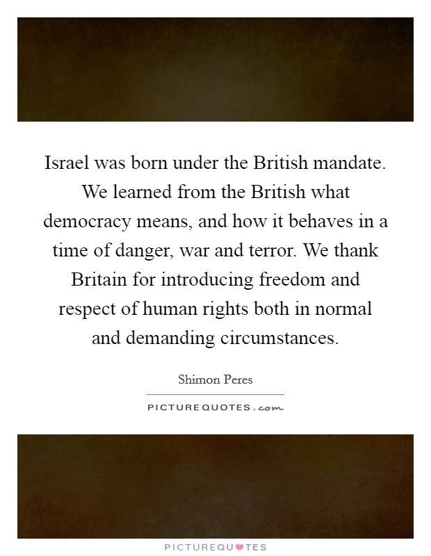 Israel was born under the British mandate. We learned from the British what democracy means, and how it behaves in a time of danger, war and terror. We thank Britain for introducing freedom and respect of human rights both in normal and demanding circumstances Picture Quote #1