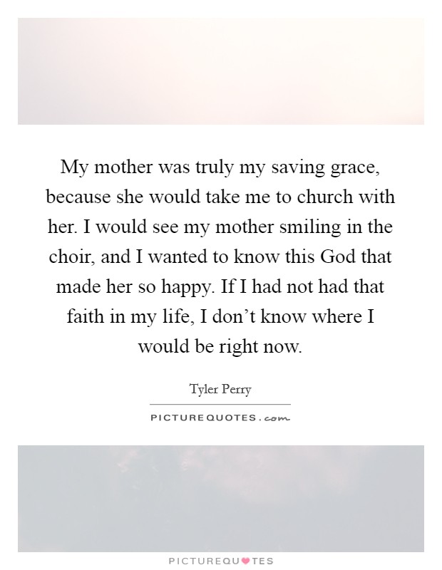 My mother was truly my saving grace, because she would take me to church with her. I would see my mother smiling in the choir, and I wanted to know this God that made her so happy. If I had not had that faith in my life, I don’t know where I would be right now Picture Quote #1
