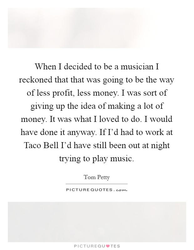 When I decided to be a musician I reckoned that that was going to be the way of less profit, less money. I was sort of giving up the idea of making a lot of money. It was what I loved to do. I would have done it anyway. If I’d had to work at Taco Bell I’d have still been out at night trying to play music Picture Quote #1