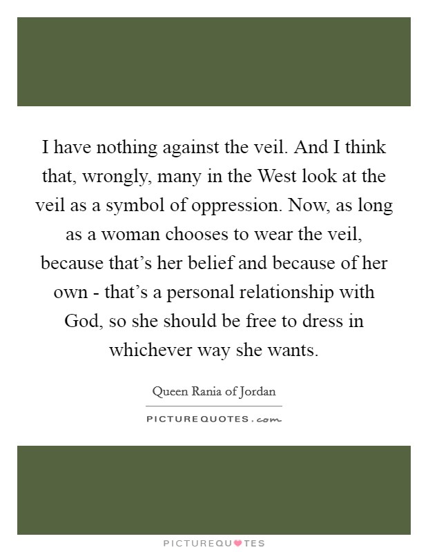 I have nothing against the veil. And I think that, wrongly, many in the West look at the veil as a symbol of oppression. Now, as long as a woman chooses to wear the veil, because that’s her belief and because of her own - that’s a personal relationship with God, so she should be free to dress in whichever way she wants Picture Quote #1