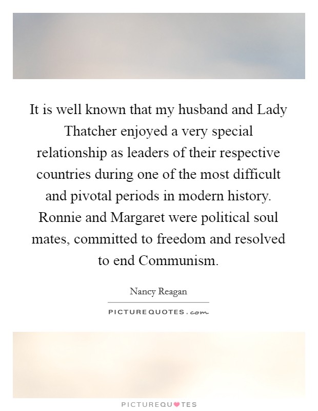 It is well known that my husband and Lady Thatcher enjoyed a very special relationship as leaders of their respective countries during one of the most difficult and pivotal periods in modern history. Ronnie and Margaret were political soul mates, committed to freedom and resolved to end Communism Picture Quote #1