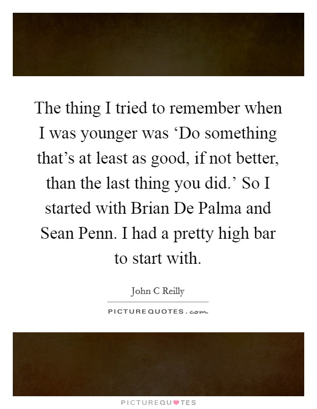 The thing I tried to remember when I was younger was ‘Do something that’s at least as good, if not better, than the last thing you did.’ So I started with Brian De Palma and Sean Penn. I had a pretty high bar to start with Picture Quote #1