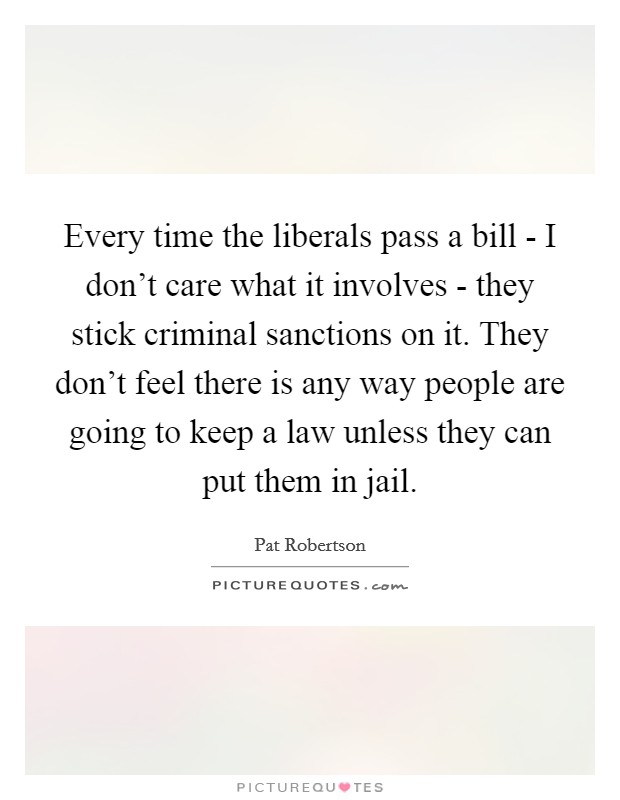 Every time the liberals pass a bill - I don't care what it involves - they stick criminal sanctions on it. They don't feel there is any way people are going to keep a law unless they can put them in jail Picture Quote #1