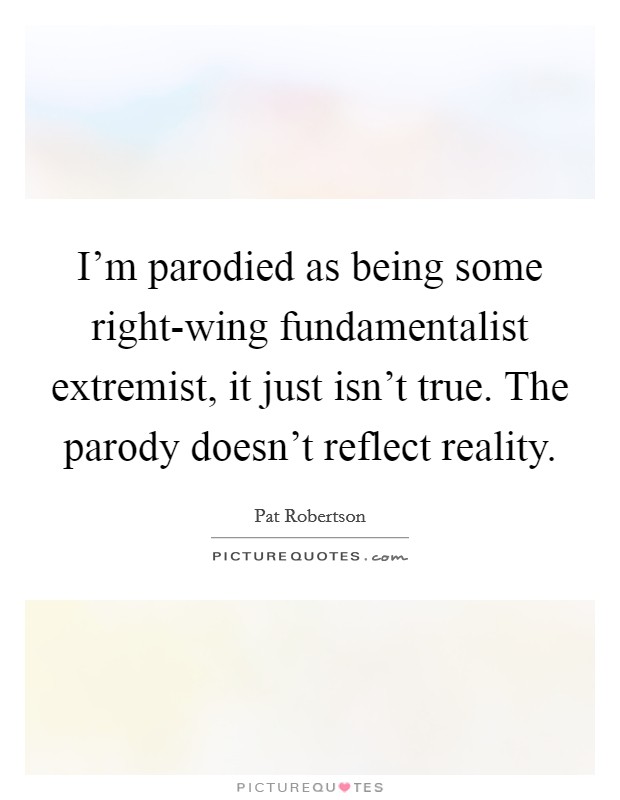 I'm parodied as being some right-wing fundamentalist extremist, it just isn't true. The parody doesn't reflect reality Picture Quote #1