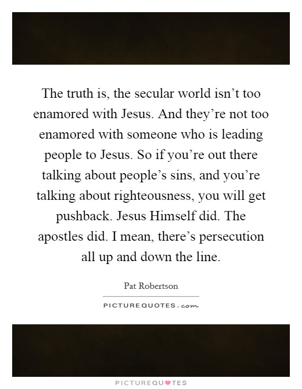 The truth is, the secular world isn't too enamored with Jesus. And they're not too enamored with someone who is leading people to Jesus. So if you're out there talking about people's sins, and you're talking about righteousness, you will get pushback. Jesus Himself did. The apostles did. I mean, there's persecution all up and down the line Picture Quote #1