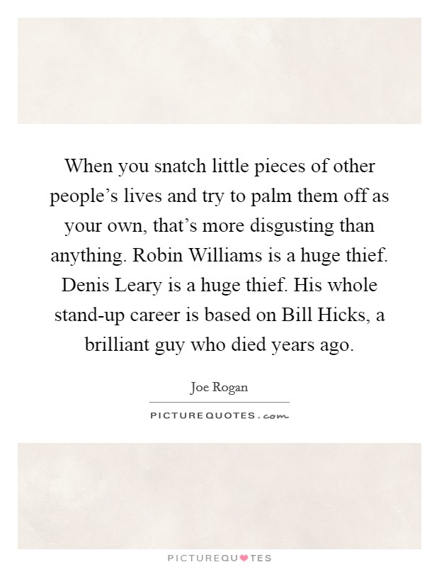 When you snatch little pieces of other people’s lives and try to palm them off as your own, that’s more disgusting than anything. Robin Williams is a huge thief. Denis Leary is a huge thief. His whole stand-up career is based on Bill Hicks, a brilliant guy who died years ago Picture Quote #1