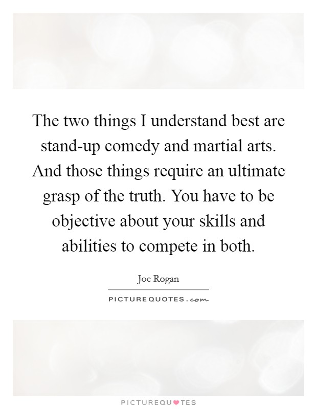 The two things I understand best are stand-up comedy and martial arts. And those things require an ultimate grasp of the truth. You have to be objective about your skills and abilities to compete in both Picture Quote #1