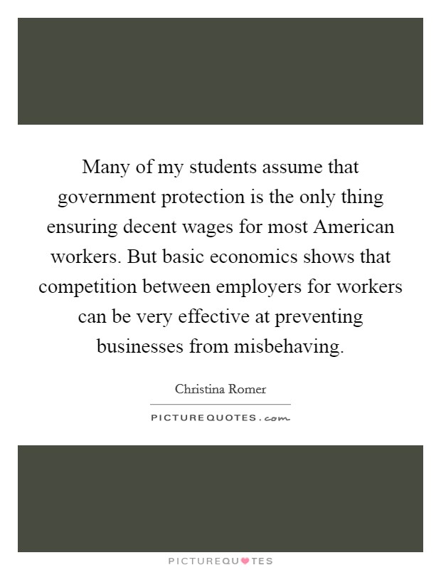 Many of my students assume that government protection is the only thing ensuring decent wages for most American workers. But basic economics shows that competition between employers for workers can be very effective at preventing businesses from misbehaving Picture Quote #1