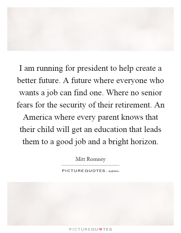 I am running for president to help create a better future. A future where everyone who wants a job can find one. Where no senior fears for the security of their retirement. An America where every parent knows that their child will get an education that leads them to a good job and a bright horizon Picture Quote #1