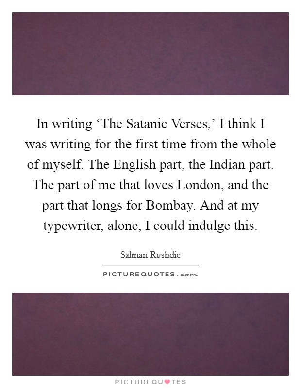 In writing ‘The Satanic Verses,’ I think I was writing for the first time from the whole of myself. The English part, the Indian part. The part of me that loves London, and the part that longs for Bombay. And at my typewriter, alone, I could indulge this Picture Quote #1
