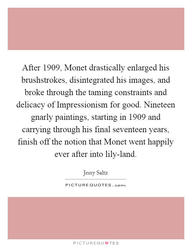 After 1909, Monet drastically enlarged his brushstrokes, disintegrated his images, and broke through the taming constraints and delicacy of Impressionism for good. Nineteen gnarly paintings, starting in 1909 and carrying through his final seventeen years, finish off the notion that Monet went happily ever after into lily-land Picture Quote #1
