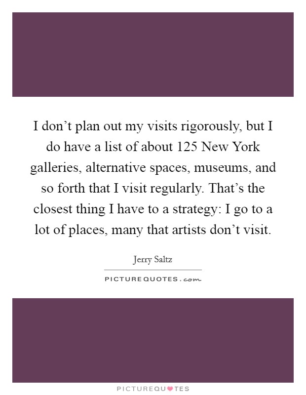 I don’t plan out my visits rigorously, but I do have a list of about 125 New York galleries, alternative spaces, museums, and so forth that I visit regularly. That’s the closest thing I have to a strategy: I go to a lot of places, many that artists don’t visit Picture Quote #1