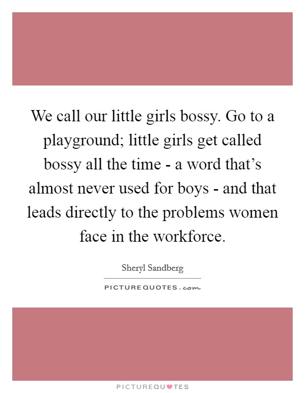 We call our little girls bossy. Go to a playground; little girls get called bossy all the time - a word that’s almost never used for boys - and that leads directly to the problems women face in the workforce Picture Quote #1