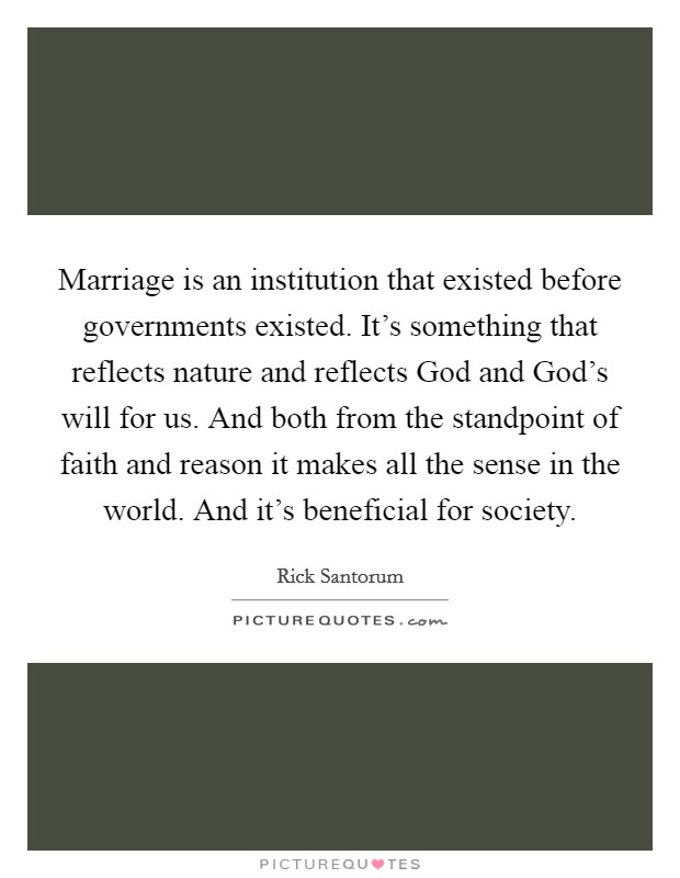 Marriage is an institution that existed before governments existed. It’s something that reflects nature and reflects God and God’s will for us. And both from the standpoint of faith and reason it makes all the sense in the world. And it’s beneficial for society Picture Quote #1