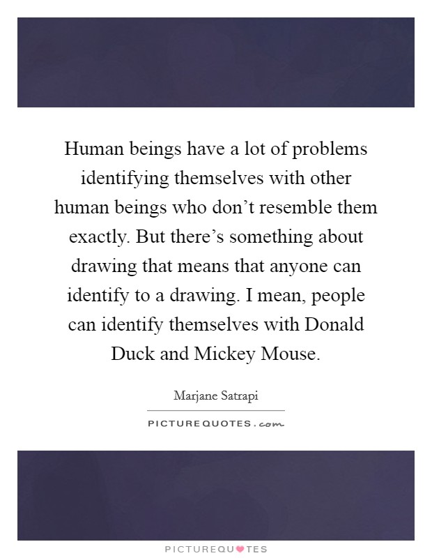 Human beings have a lot of problems identifying themselves with other human beings who don’t resemble them exactly. But there’s something about drawing that means that anyone can identify to a drawing. I mean, people can identify themselves with Donald Duck and Mickey Mouse Picture Quote #1