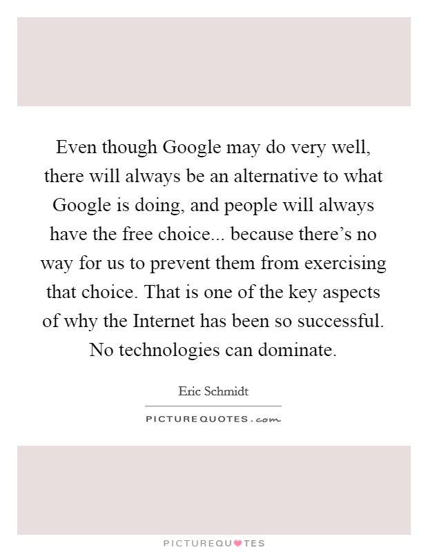 Even though Google may do very well, there will always be an alternative to what Google is doing, and people will always have the free choice... because there’s no way for us to prevent them from exercising that choice. That is one of the key aspects of why the Internet has been so successful. No technologies can dominate Picture Quote #1