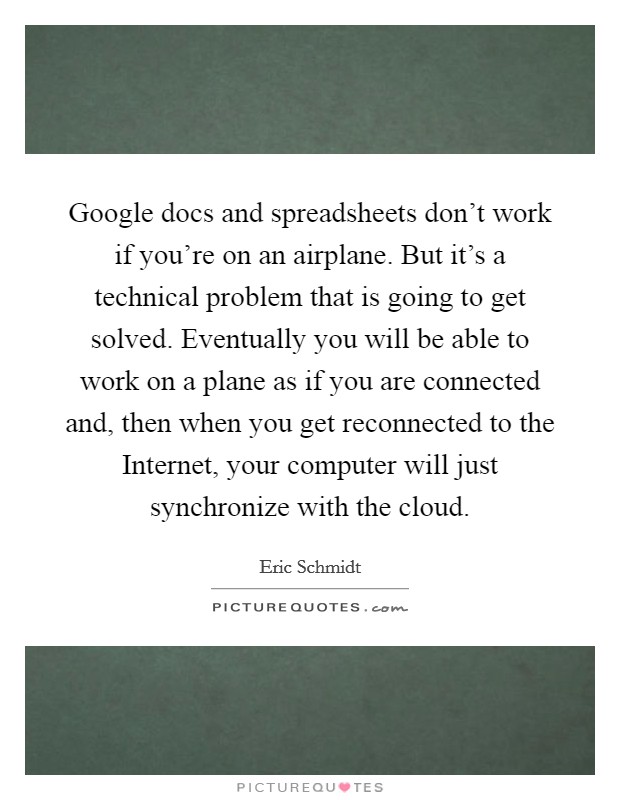 Google docs and spreadsheets don’t work if you’re on an airplane. But it’s a technical problem that is going to get solved. Eventually you will be able to work on a plane as if you are connected and, then when you get reconnected to the Internet, your computer will just synchronize with the cloud Picture Quote #1