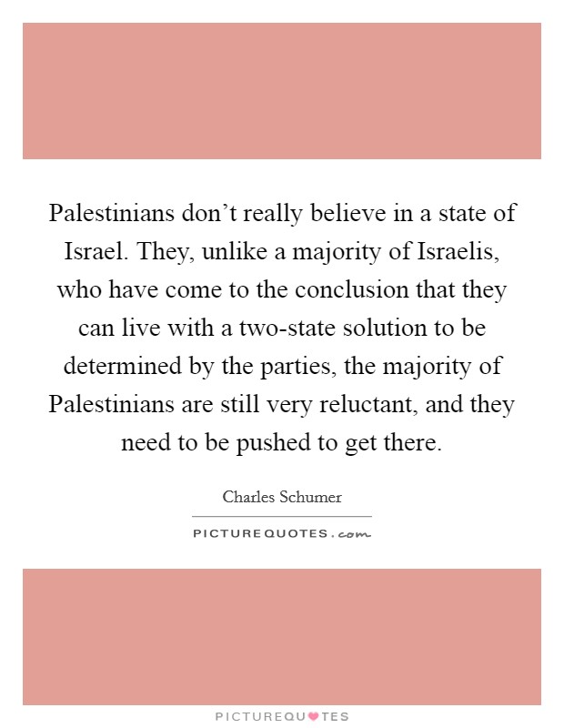 Palestinians don’t really believe in a state of Israel. They, unlike a majority of Israelis, who have come to the conclusion that they can live with a two-state solution to be determined by the parties, the majority of Palestinians are still very reluctant, and they need to be pushed to get there Picture Quote #1
