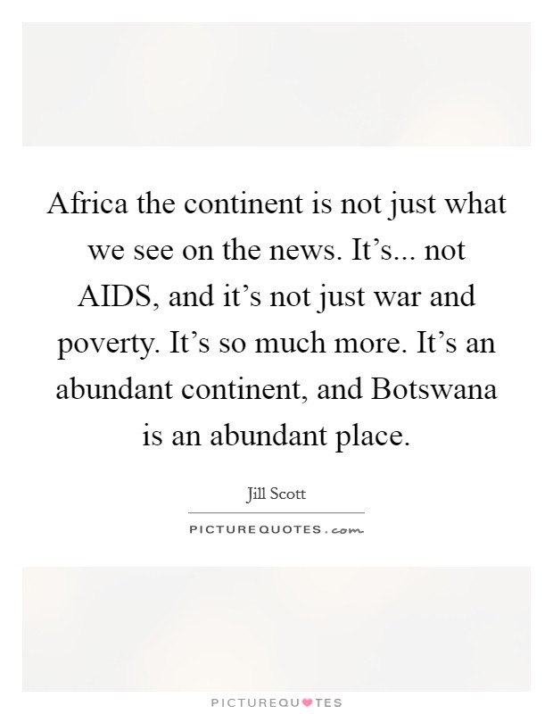Africa the continent is not just what we see on the news. It’s... not AIDS, and it’s not just war and poverty. It’s so much more. It’s an abundant continent, and Botswana is an abundant place Picture Quote #1