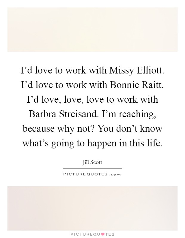 I’d love to work with Missy Elliott. I’d love to work with Bonnie Raitt. I’d love, love, love to work with Barbra Streisand. I’m reaching, because why not? You don’t know what’s going to happen in this life Picture Quote #1