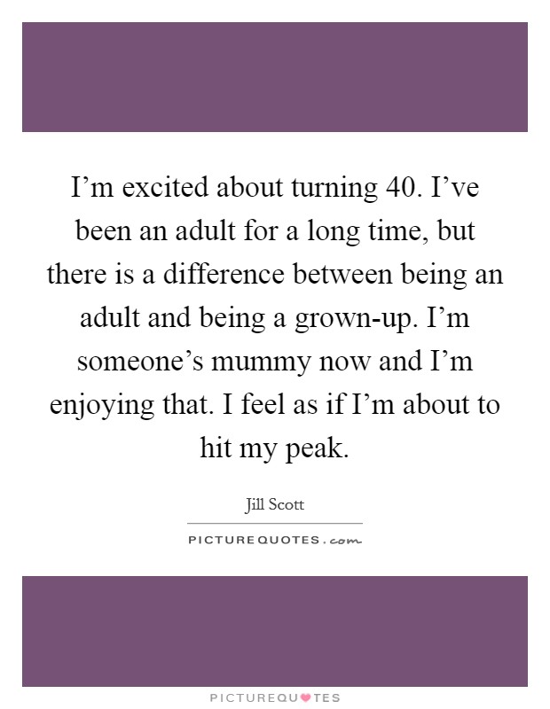 I’m excited about turning 40. I’ve been an adult for a long time, but there is a difference between being an adult and being a grown-up. I’m someone’s mummy now and I’m enjoying that. I feel as if I’m about to hit my peak Picture Quote #1