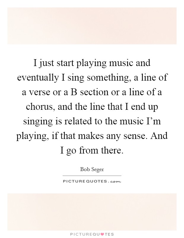 I just start playing music and eventually I sing something, a line of a verse or a B section or a line of a chorus, and the line that I end up singing is related to the music I'm playing, if that makes any sense. And I go from there Picture Quote #1