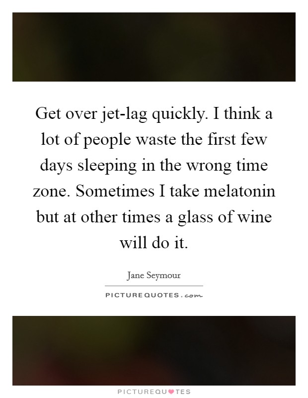 Get over jet-lag quickly. I think a lot of people waste the first few days sleeping in the wrong time zone. Sometimes I take melatonin but at other times a glass of wine will do it Picture Quote #1