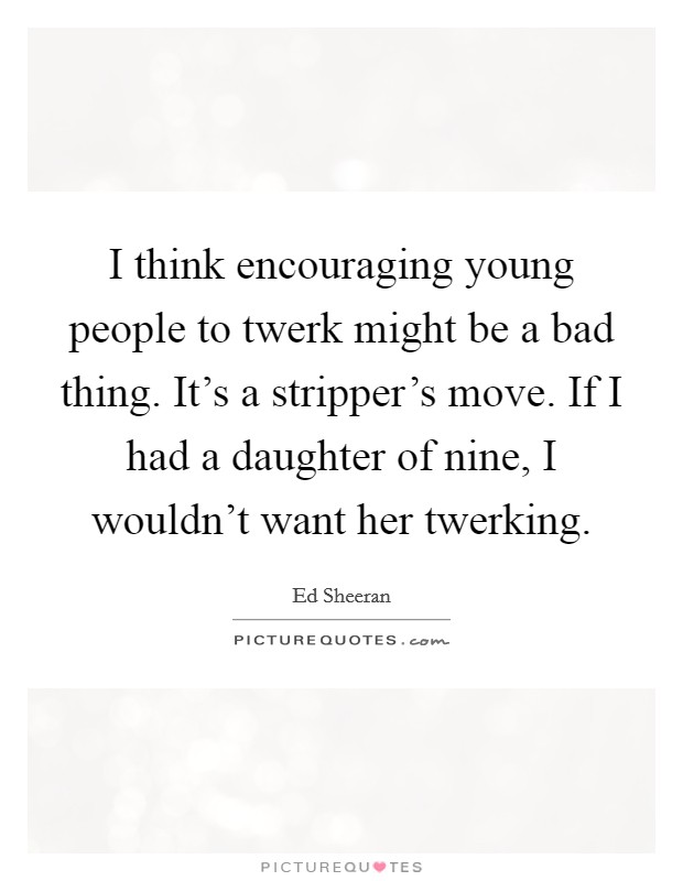 I think encouraging young people to twerk might be a bad thing. It’s a stripper’s move. If I had a daughter of nine, I wouldn’t want her twerking Picture Quote #1